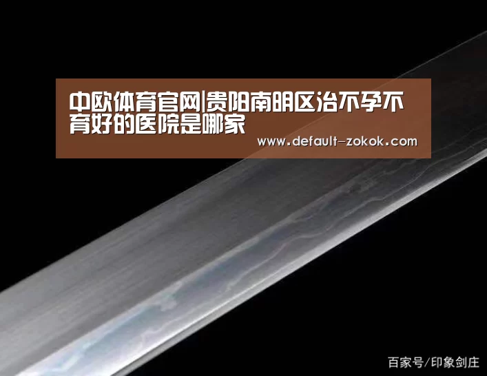 中欧体育官网|贵阳南明区治不孕不育好的医院是哪家(图2) 中欧体育平台