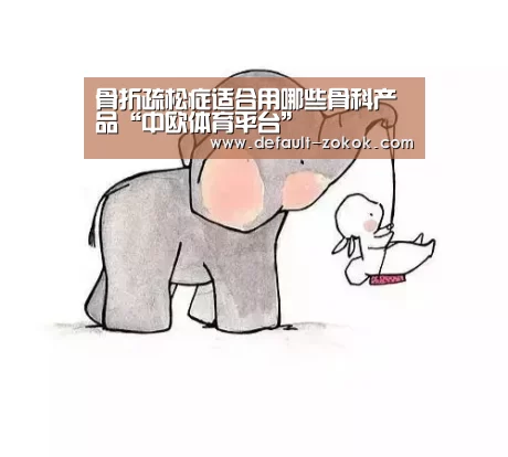 骨折疏松症适合用哪些骨科产品“中欧体育平台”(图1) 中欧体育平台