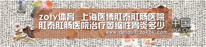 zoty体育-上海医博肛泰肛肠医院肛泰肛肠医院治疗萎缩性胃炎多少钱(图1) 中欧体育平台