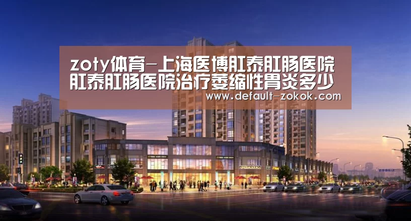 zoty体育-上海医博肛泰肛肠医院肛泰肛肠医院治疗萎缩性胃炎多少钱(图2) zoty体育